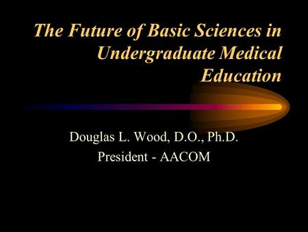 The Future of Basic Sciences in Undergraduate Medical Education Douglas L. Wood, D.O., Ph.D. President - AACOM.