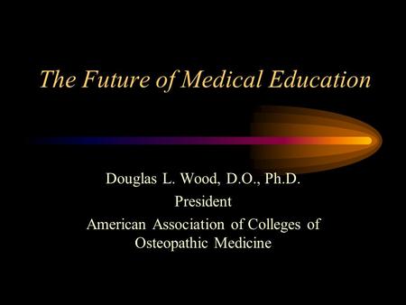 The Future of Medical Education Douglas L. Wood, D.O., Ph.D. President American Association of Colleges of Osteopathic Medicine.