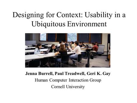 Designing for Context: Usability in a Ubiquitous Environment Jenna Burrell, Paul Treadwell, Geri K. Gay Human Computer Interaction Group Cornell University.