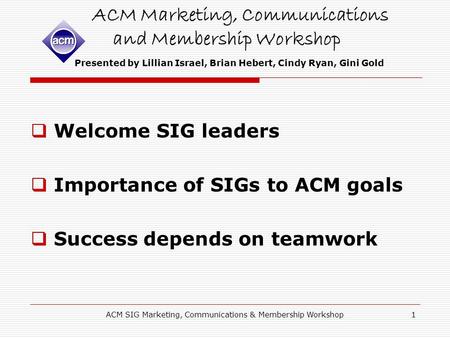 ACM SIG Marketing, Communications & Membership Workshop1 ACM Marketing, Communications and Membership Workshop Presented by Lillian Israel, Brian Hebert,