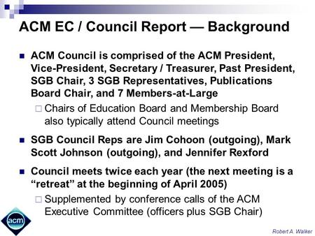 Robert A. Walker ACM EC / Council Report Background ACM Council is comprised of the ACM President, Vice-President, Secretary / Treasurer, Past President,