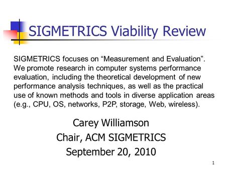1 SIGMETRICS Viability Review Carey Williamson Chair, ACM SIGMETRICS September 20, 2010 SIGMETRICS focuses on Measurement and Evaluation. We promote research.