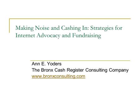 Making Noise and Cashing In: Strategies for Internet Advocacy and Fundraising Ann E. Yoders The Bronx Cash Register Consulting Company www.bronxconsulting.com.
