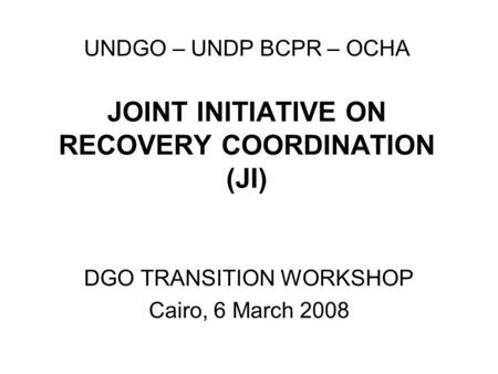 UNDGO – UNDP BCPR – OCHA JOINT INITIATIVE ON RECOVERY COORDINATION (JI) DGO TRANSITION WORKSHOP Cairo, 6 March 2008.