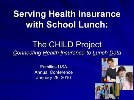 Serving Health Insurance with School Lunch: The CHILD Project Connecting Health Insurance to Lunch Data Families USA Annual Conference January 28, 2010.