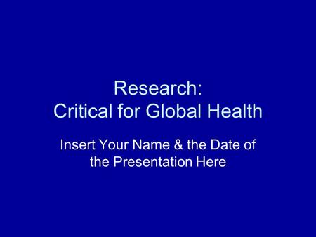 Research: Critical for Global Health Insert Your Name & the Date of the Presentation Here.