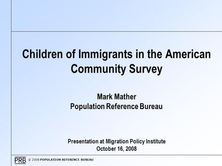 © 2008 POPULATION REFERENCE BUREAU Children of Immigrants in the American Community Survey Mark Mather Population Reference Bureau Presentation at Migration.