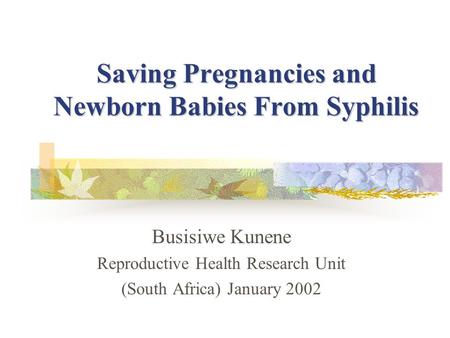 Saving Pregnancies and Newborn Babies From Syphilis Busisiwe Kunene Reproductive Health Research Unit (South Africa) January 2002.