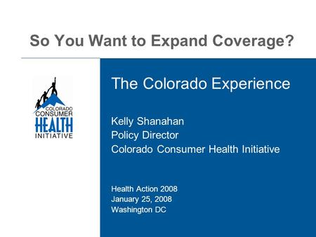So You Want to Expand Coverage? The Colorado Experience Kelly Shanahan Policy Director Colorado Consumer Health Initiative Health Action 2008 January 25,
