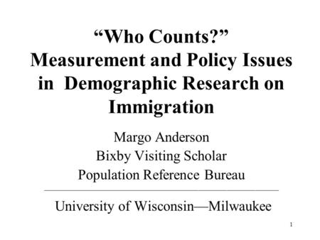 1 Who Counts? Measurement and Policy Issues in Demographic Research on Immigration Margo Anderson Bixby Visiting Scholar Population Reference Bureau __________________________________________________.