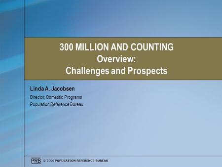 © 2006 POPULATION REFERENCE BUREAU Linda A. Jacobsen Director, Domestic Programs Population Reference Bureau 300 MILLION AND COUNTING Overview: Challenges.