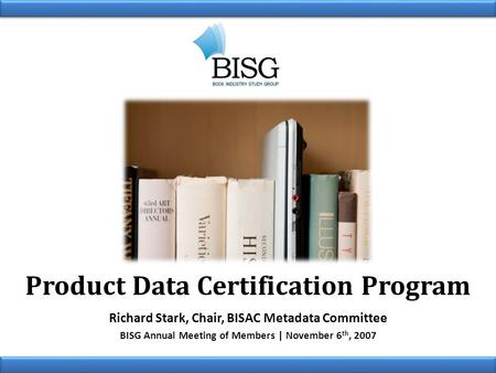 Product Data Certification Program Richard Stark, Chair, BISAC Metadata Committee BISG Annual Meeting of Members | November 6 th, 2007.
