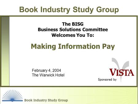 Book Industry Study Group Sponsored by The BISG Business Solutions Committee Welcomes You To: Making Information Pay February 4, 2004 The Warwick Hotel.