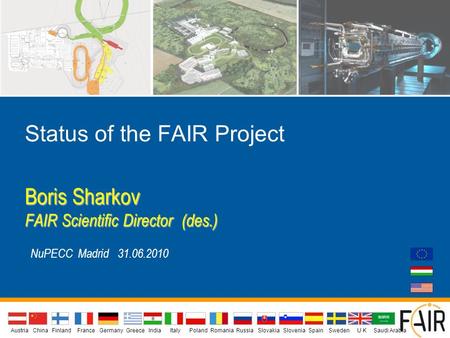 Status of the FAIR Project Boris Sharkov FAIR Scientific Director (des.) NuPECC Madrid 31.06.2010 AustriaIndiaChina Finland FranceGermanyGreeceU KItalyPolandSlovakiaSloveniaSpainSwedenRomaniaRussia.