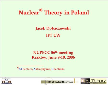 Jacek Dobaczewski Nuclear * Theory in Poland Jacek Dobaczewski IFT UW NUPECC 56 th meeting Kraków, June 9-10, 2006 * STructure, Astrophysics, Reactions.
