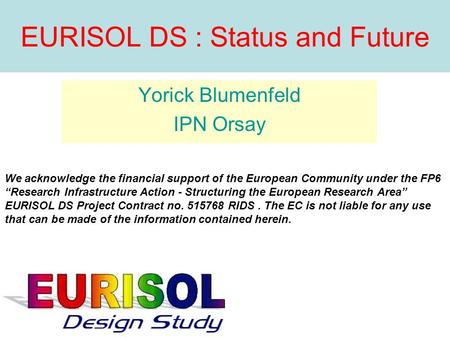 EURISOL DS : Status and Future Yorick Blumenfeld IPN Orsay We acknowledge the financial support of the European Community under the FP6 Research Infrastructure.