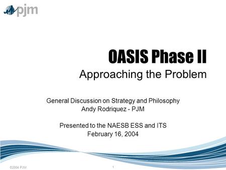 ©2004 PJM 1 OASIS Phase II Approaching the Problem General Discussion on Strategy and Philosophy Andy Rodriquez - PJM Presented to the NAESB ESS and ITS.