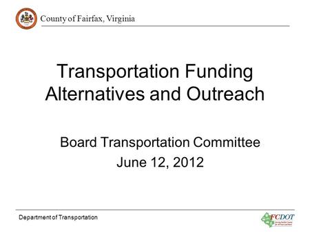 County of Fairfax, Virginia Department of Transportation Transportation Funding Alternatives and Outreach Board Transportation Committee June 12, 2012.