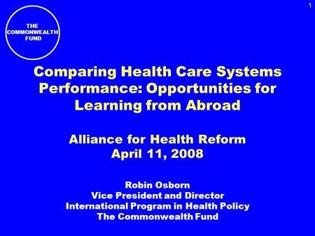 THE COMMONWEALTH FUND 1 Comparing Health Care Systems Performance: Opportunities for Learning from Abroad Alliance for Health Reform April 11, 2008 Robin.