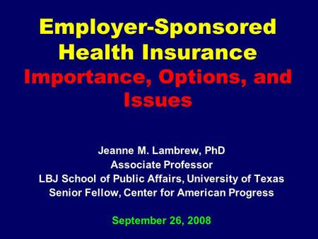 Employer-Sponsored Health Insurance Importance, Options, and Issues Jeanne M. Lambrew, PhD Associate Professor LBJ School of Public Affairs, University.