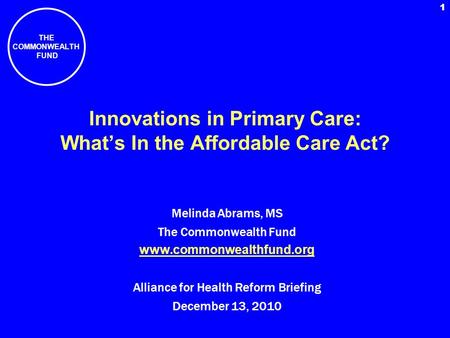 THE COMMONWEALTH FUND 1 Innovations in Primary Care: Whats In the Affordable Care Act? Melinda Abrams, MS The Commonwealth Fund www.commonwealthfund.org.