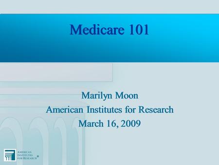 ®® Medicare 101 Marilyn Moon American Institutes for Research March 16, 2009 Marilyn Moon American Institutes for Research March 16, 2009.
