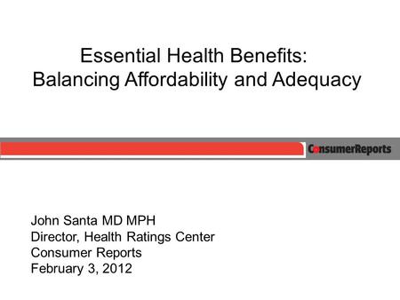 Essential Health Benefits: Balancing Affordability and Adequacy John Santa MD MPH Director, Health Ratings Center Consumer Reports February 3, 2012.