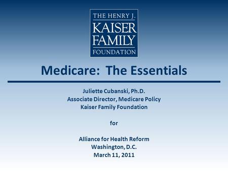 Medicare: The Essentials Juliette Cubanski, Ph.D. Associate Director, Medicare Policy Kaiser Family Foundation for Alliance for Health Reform Washington,