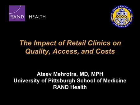 The Impact of Retail Clinics on Quality, Access, and Costs Ateev Mehrotra, MD, MPH University of Pittsburgh School of Medicine RAND Health.