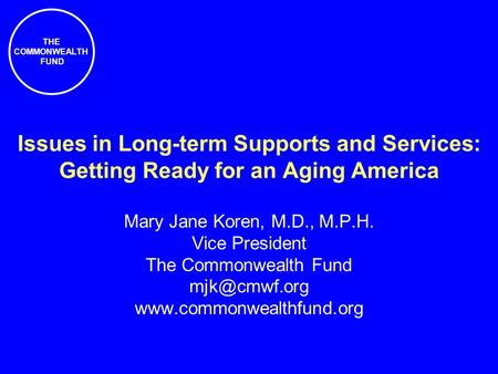 THE COMMONWEALTH FUND Issues in Long-term Supports and Services: Getting Ready for an Aging America Mary Jane Koren, M.D., M.P.H. Vice President The Commonwealth.