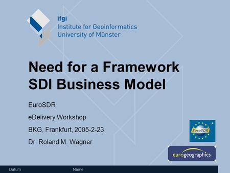 Datum Name Need for a Framework SDI Business Model EuroSDR eDelivery Workshop BKG, Frankfurt, 2005-2-23 Dr. Roland M. Wagner.