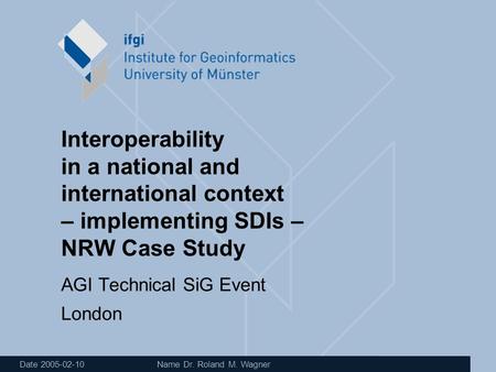 Date 2005-02-10 Name Dr. Roland M. Wagner Interoperability in a national and international context – implementing SDIs – NRW Case Study AGI Technical SiG.