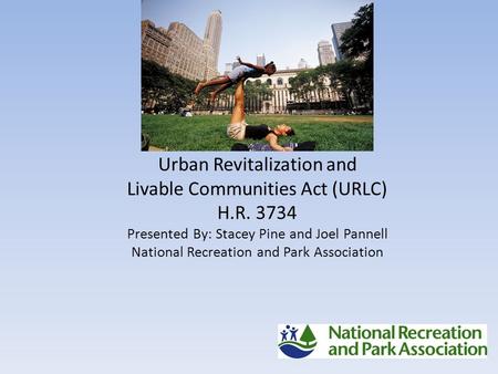 Urban Revitalization and Livable Communities Act (URLC) H.R. 3734 Presented By: Stacey Pine and Joel Pannell National Recreation and Park Association.