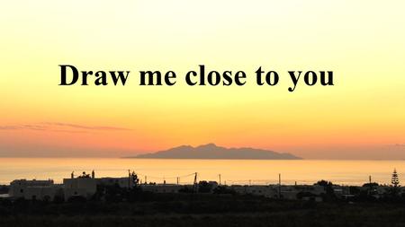 Draw me close to you.