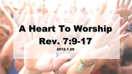 A Heart To Worship Rev. 7:9-17 2012.1.29 A Heart To Worship Rev. 7:9-17 2012.1.29.