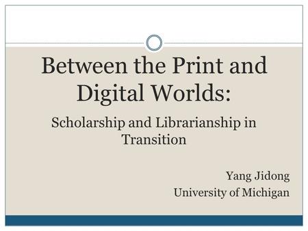 Between the Print and Digital Worlds: Scholarship and Librarianship in Transition Yang Jidong University of Michigan.