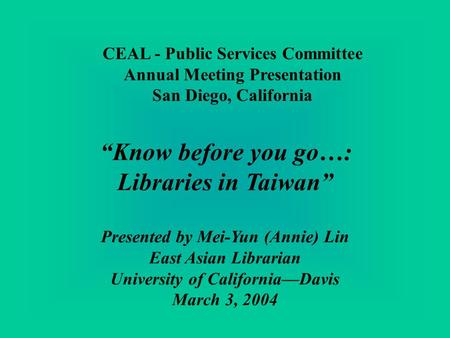 CEAL - Public Services Committee Annual Meeting Presentation San Diego, California Know before you go…: Libraries in Taiwan Presented by Mei-Yun (Annie)