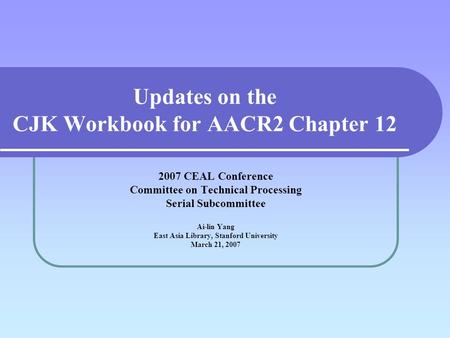 Updates on the CJK Workbook for AACR2 Chapter 12 2007 CEAL Conference Committee on Technical Processing Serial Subcommittee Ai-lin Yang East Asia Library,
