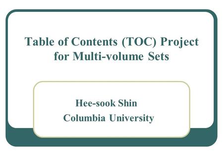 Table of Contents (TOC) Project for Multi-volume Sets Hee-sook Shin Columbia University.