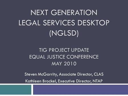 NEXT GENERATION LEGAL SERVICES DESKTOP (NGLSD) TIG PROJECT UPDATE EQUAL JUSTICE CONFERENCE MAY 2010 Steven McGarrity, Associate Director, CLAS Kathleen.