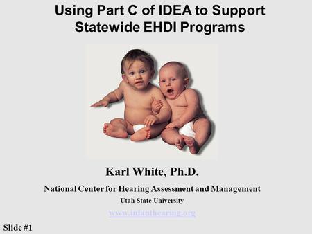 Using Part C of IDEA to Support Statewide EHDI Programs Karl White, Ph.D. National Center for Hearing Assessment and Management Utah State University www.infanthearing.org.