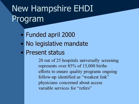 New Hampshire EHDI Program Funded april 2000 No legislative mandate Present status 20 out of 25 hospitals universally screening represents over 85% of.