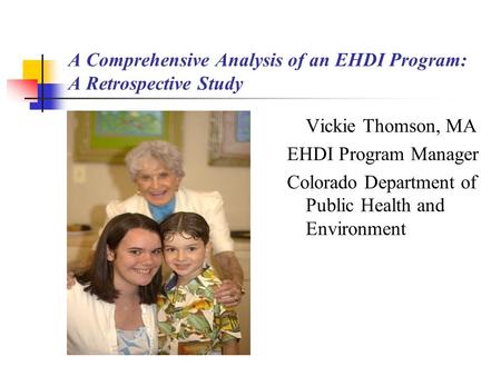 A Comprehensive Analysis of an EHDI Program: A Retrospective Study Vickie Thomson, MA EHDI Program Manager Colorado Department of Public Health and Environment.