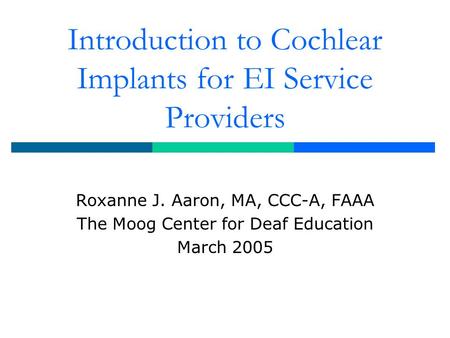 Introduction to Cochlear Implants for EI Service Providers Roxanne J. Aaron, MA, CCC-A, FAAA The Moog Center for Deaf Education March 2005.