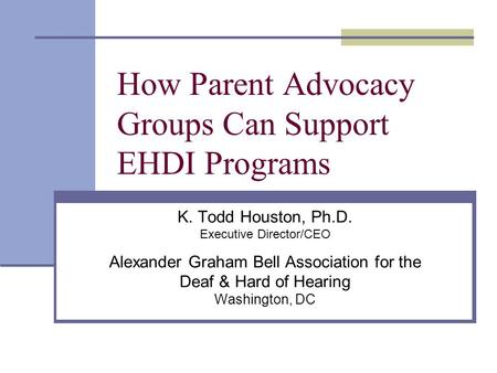 How Parent Advocacy Groups Can Support EHDI Programs K. Todd Houston, Ph.D. Executive Director/CEO Alexander Graham Bell Association for the Deaf & Hard.