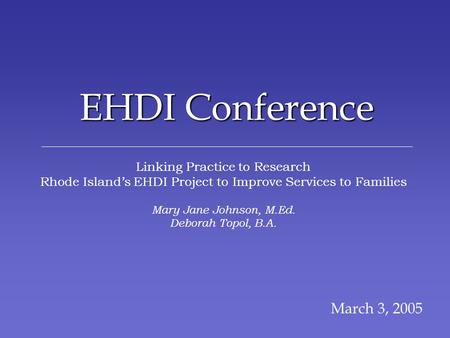 EHDI Conference March 3, 2005 Linking Practice to Research Rhode Islands EHDI Project to Improve Services to Families Mary Jane Johnson, M.Ed. Deborah.