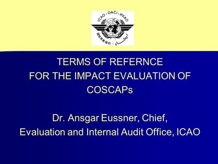TERMS OF REFERNCE FOR THE IMPACT EVALUATION OF COSCAPs Dr. Ansgar Eussner, Chief, Evaluation and Internal Audit Office, ICAO.