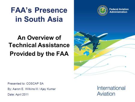 Presented to: COSCAP SA By: Aaron E. Wilkins III / Ajay Kumar Date: April 2011 FAAs Presence in South Asia An Overview of Technical Assistance Provided.