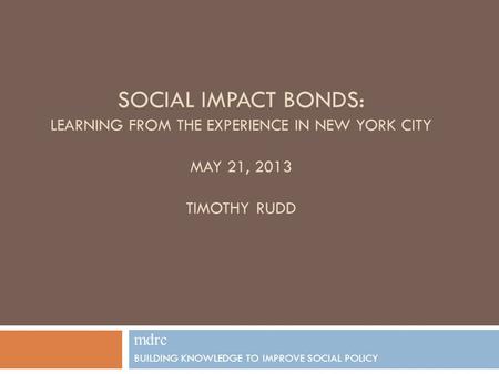SOCIAL IMPACT BONDS: LEARNING FROM THE EXPERIENCE IN NEW YORK CITY MAY 21, 2013 TIMOTHY RUDD mdrc BUILDING KNOWLEDGE TO IMPROVE SOCIAL POLICY 1.