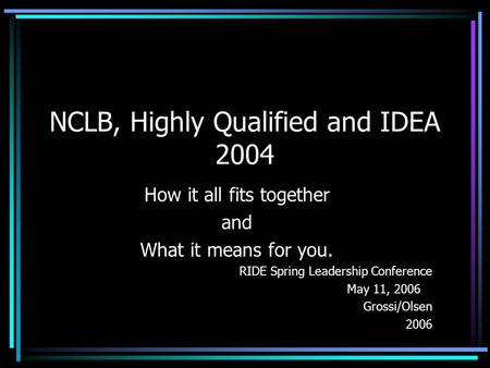 NCLB, Highly Qualified and IDEA 2004 How it all fits together and What it means for you. RIDE Spring Leadership Conference May 11, 2006 Grossi/Olsen 2006.